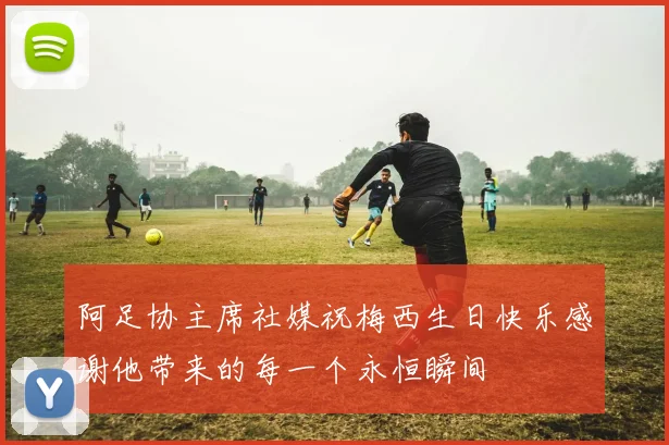 阿足协主席社媒祝梅西生日快乐感谢他带来的每一个永恒瞬间