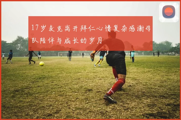 17岁麦克离开拜仁心情复杂感谢母队陪伴与成长的岁月