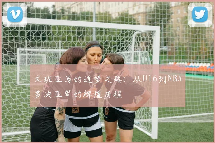 文班亚马的追梦之路：从U16到NBA多次亚军的辉煌历程