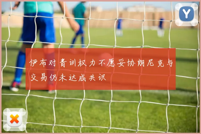 伊布对青训权力不愿妥协朗尼克与交易仍未达成共识