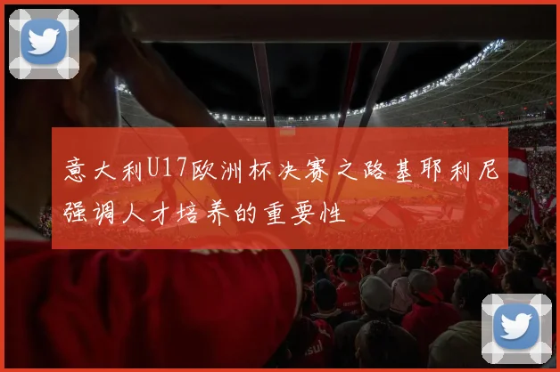 意大利U17欧洲杯决赛之路基耶利尼强调人才培养的重要性