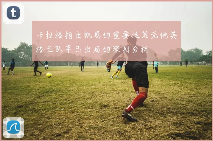 卡拉格指出凯恩的重要性若无他英格兰队早已出局的深刻分析