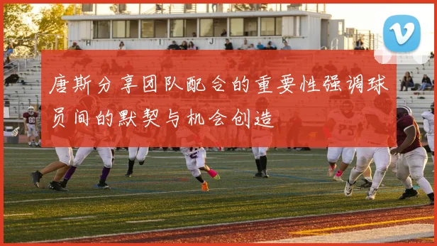 唐斯分享团队配合的重要性强调球员间的默契与机会创造