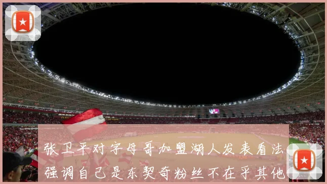 张卫平对字母哥加盟湖人发表看法强调自己是东契奇粉丝不在乎其他球员动态