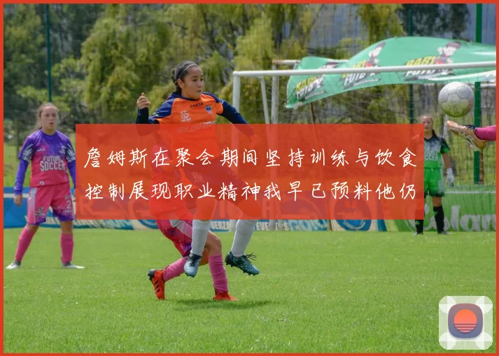 詹姆斯在聚会期间坚持训练与饮食控制展现职业精神我早已预料他仍将出战