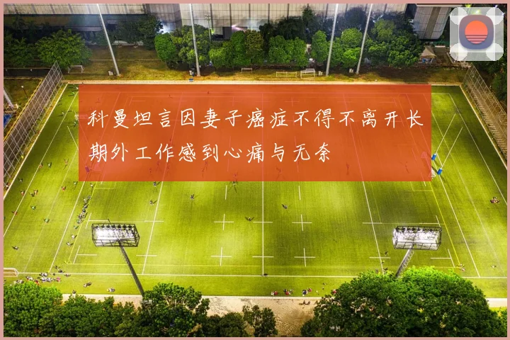 科曼坦言因妻子癌症不得不离开长期外工作感到心痛与无奈