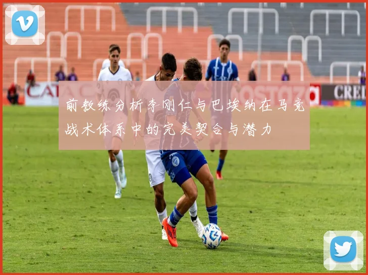前教练分析李刚仁与巴埃纳在马竞战术体系中的完美契合与潜力