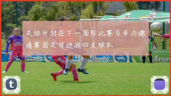 足协计划在下一国际比赛日举办邀请赛国足将迎战四支球队