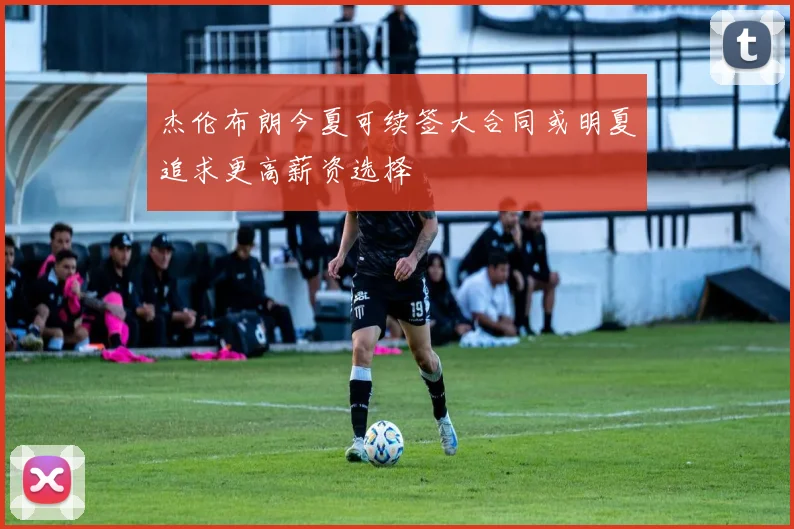 杰伦布朗今夏可续签大合同或明夏追求更高薪资选择